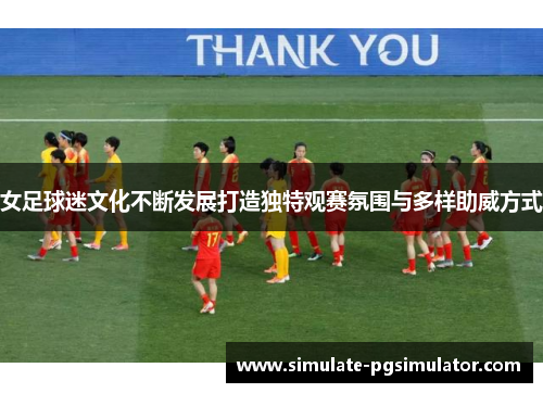 女足球迷文化不断发展打造独特观赛氛围与多样助威方式