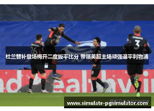 杜兰替补登场梅开二度扳平比分 带领英超主场顽强逼平利物浦